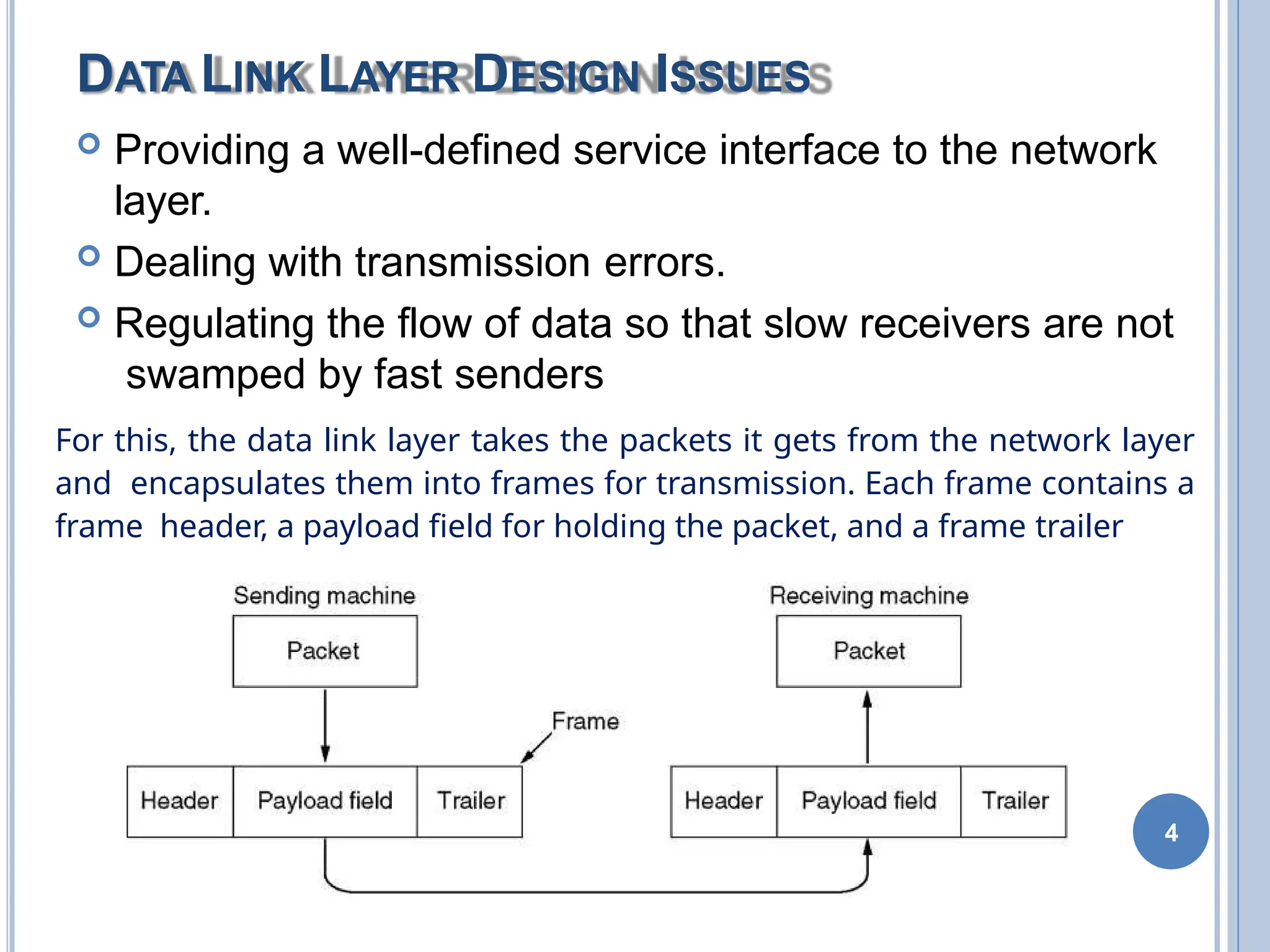 DATA LINK LAYER DESIGN ISSUES
 Providing a well-defined service interface to the network
layer.
 Dealing with transmission errors.
 Regulating the flow of data so that slow receivers are not
swamped by fast senders
For this, the data link layer takes the packets it gets from the network layer
and encapsulates them into frames for transmission. Each frame contains a
frame header, a payload field for holding the packet, and a frame trailer
4
 