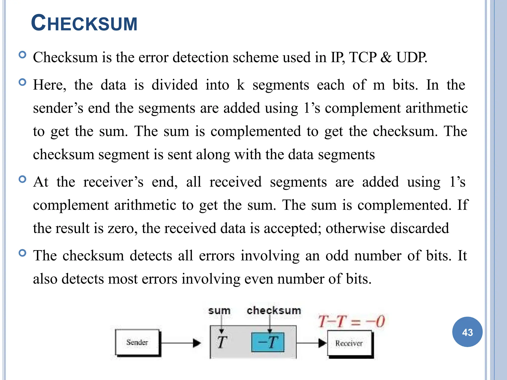 CHECKSUM
 Checksum is the error detection scheme used in IP, TCP & UDP.
 Here, the data is divided into k segments each of m bits. In the
sender’s end the segments are added using 1’s complement arithmetic
to get the sum. The sum is complemented to get the checksum. The
checksum segment is sent along with the data segments
 At the receiver’s end, all received segments are added using 1’s
complement arithmetic to get the sum. The sum is complemented. If
the result is zero, the received data is accepted; otherwise discarded
 The checksum detects all errors involving an odd number of bits. It
also detects most errors involving even number of bits.
43
 
