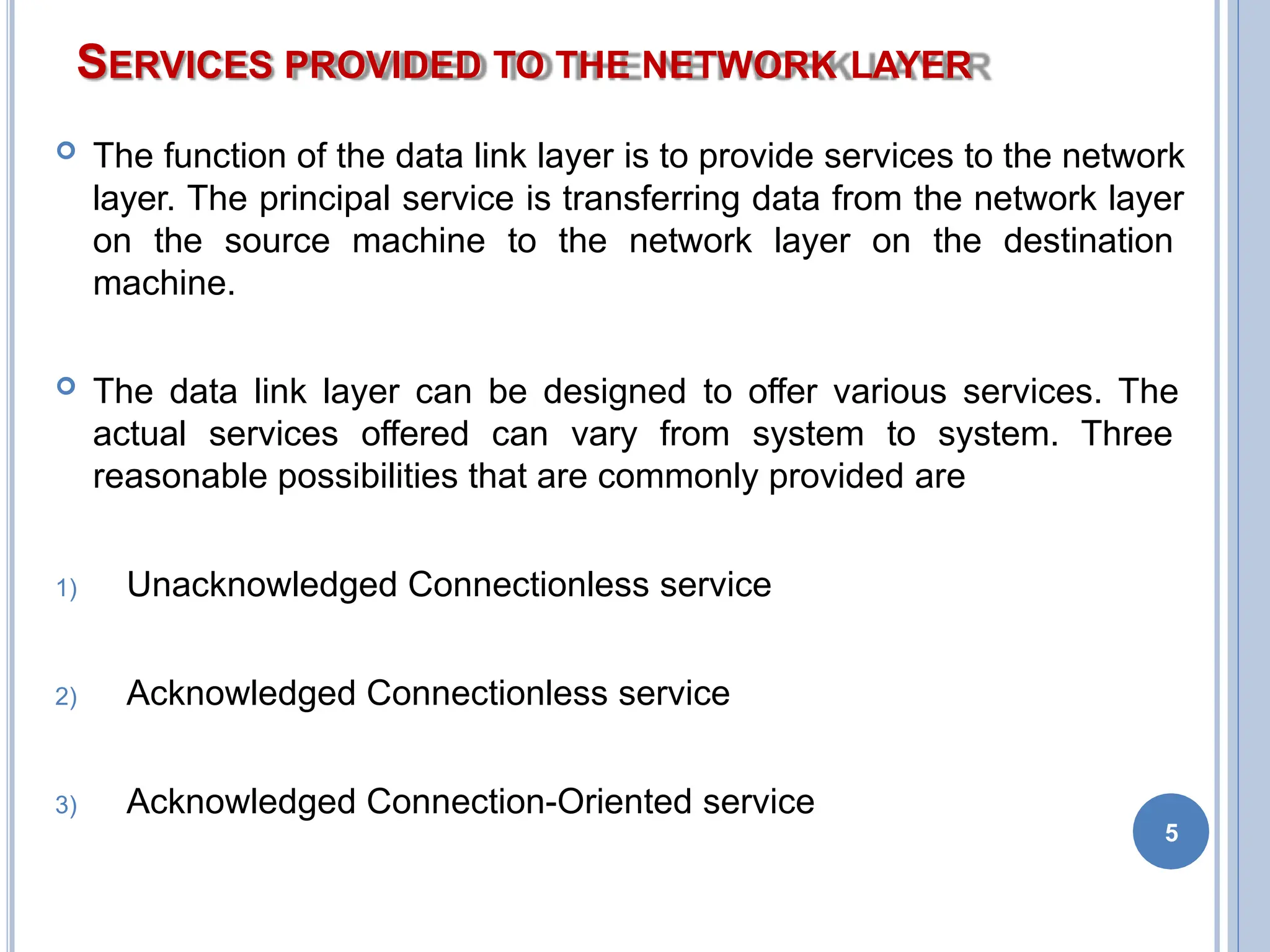 SERVICES PROVIDED TO THE NETWORK LAYER
5
 The function of the data link layer is to provide services to the network
layer. The principal service is transferring data from the network layer
on the source machine to the network layer on the destination
machine.
 The data link layer can be designed to offer various services. The
actual services offered can vary from system to system. Three
reasonable possibilities that are commonly provided are
1) Unacknowledged Connectionless service
2) Acknowledged Connectionless service
3) Acknowledged Connection-Oriented service
 