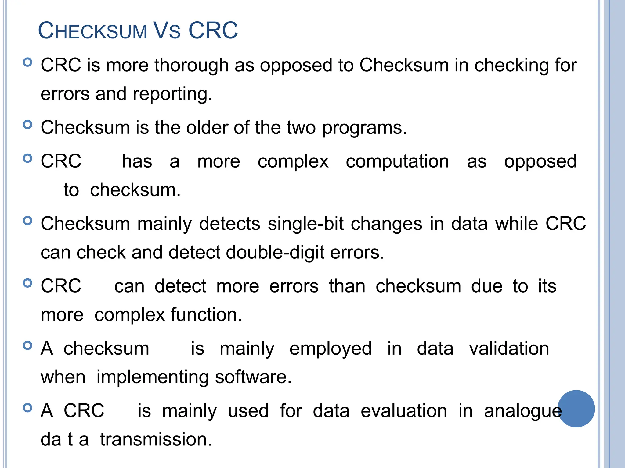 CHECKSUM VS CRC
 CRC is more thorough as opposed to Checksum in checking for
errors and reporting.
 Checksum is the older of the two programs.
 CRC has a more complex computation as opposed
to checksum.
 Checksum mainly detects single-bit changes in data while CRC
can check and detect double-digit errors.
 CRC can detect more errors than checksum due to its
more complex function.
 A checksum is mainly employed in data validation
when implementing software.
 A CRC is mainly used for data evaluation in analogue
da5t0a transmission.
 