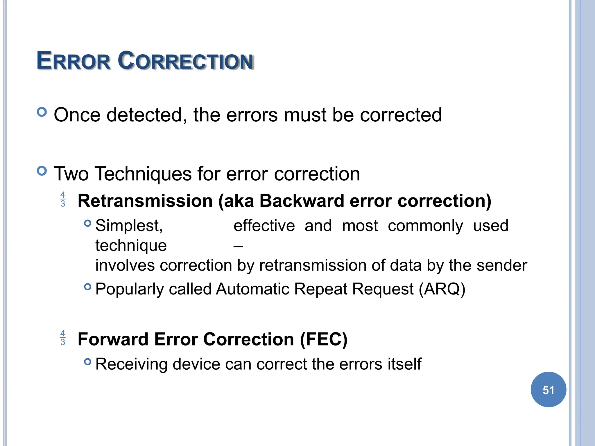 ERROR CORRECTION
 Once detected, the errors must be corrected
 Two Techniques for error correction
 Retransmission (aka Backward error correction)
 Simplest, effective and most commonly used
technique –
involves correction by retransmission of data by the sender
 Popularly called Automatic Repeat Request (ARQ)
 Forward Error Correction (FEC)
 Receiving device can correct the errors itself
51
 