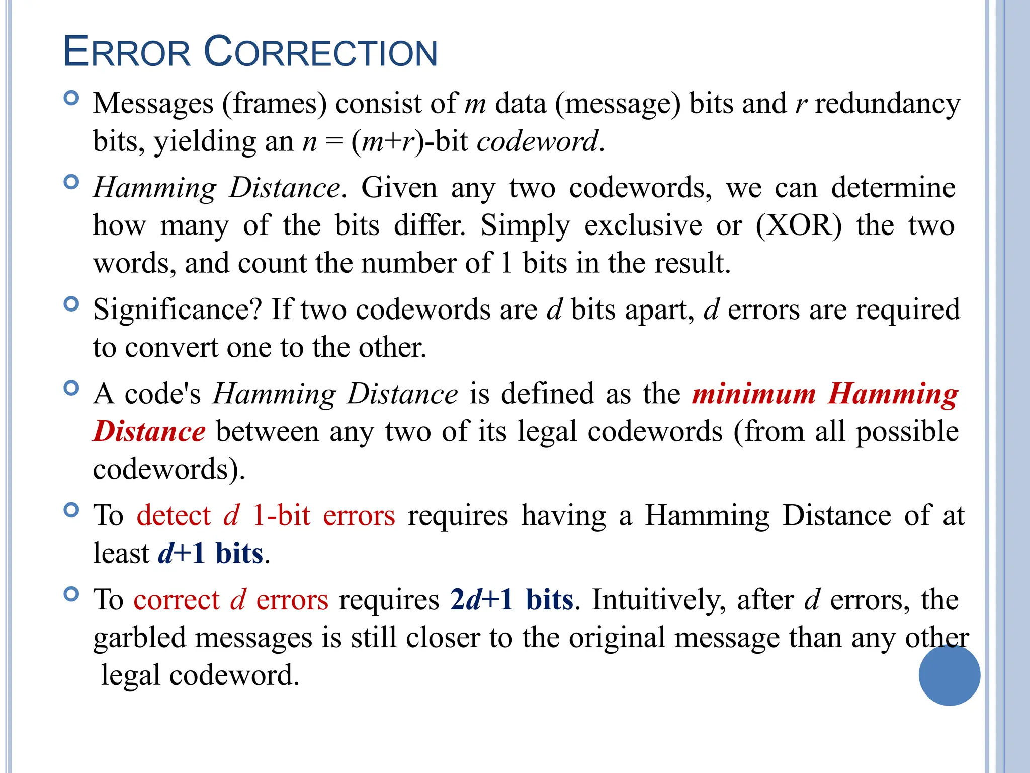 ERROR CORRECTION
 Messages (frames) consist of m data (message) bits and r redundancy
bits, yielding an n = (m+r)-bit codeword.
 Hamming Distance. Given any two codewords, we can determine
how many of the bits differ. Simply exclusive or (XOR) the two
words, and count the number of 1 bits in the result.
 Significance? If two codewords are d bits apart, d errors are required
to convert one to the other.
 A code's Hamming Distance is defined as the minimum Hamming
Distance between any two of its legal codewords (from all possible
codewords).
 To detect d 1-bit errors requires having a Hamming Distance of at
least d+1 bits.
 To correct d errors requires 2d+1 bits. Intuitively, after d errors, the
garbled messages is still closer to the original message than any other
legal codeword.
 