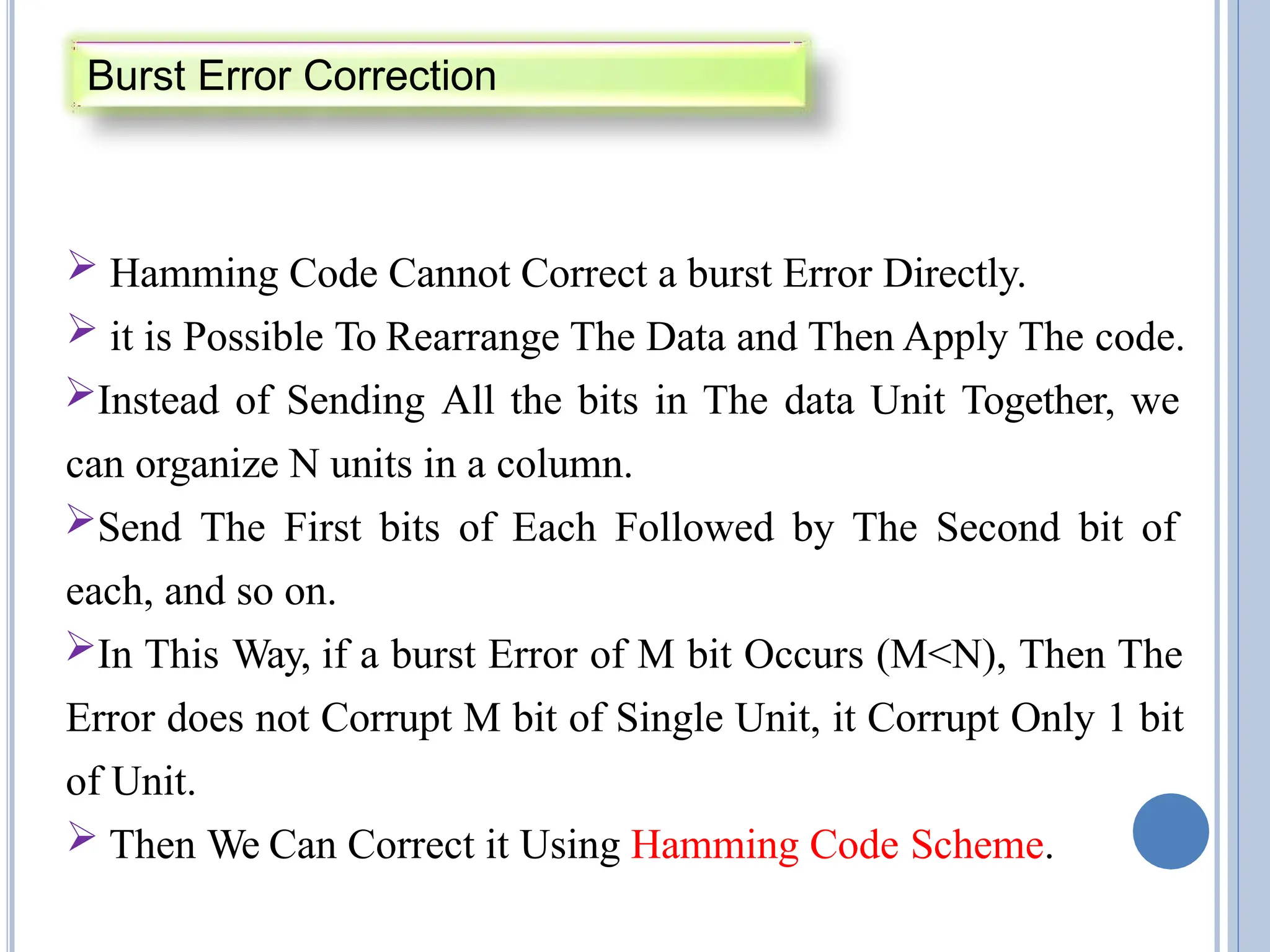  Hamming Code Cannot Correct a burst Error Directly.
 it is Possible To Rearrange The Data and Then Apply The code.
Instead of Sending All the bits in The data Unit Together, we
can organize N units in a column.
Send The First bits of Each Followed by The Second bit of
each, and so on.
In This Way, if a burst Error of M bit Occurs (M<N), Then The
Error does not Corrupt M bit of Single Unit, it Corrupt Only 1 bit
of Unit.
 Then We Can Correct it Using Hamming Code Scheme.
Burst Error Correction
 