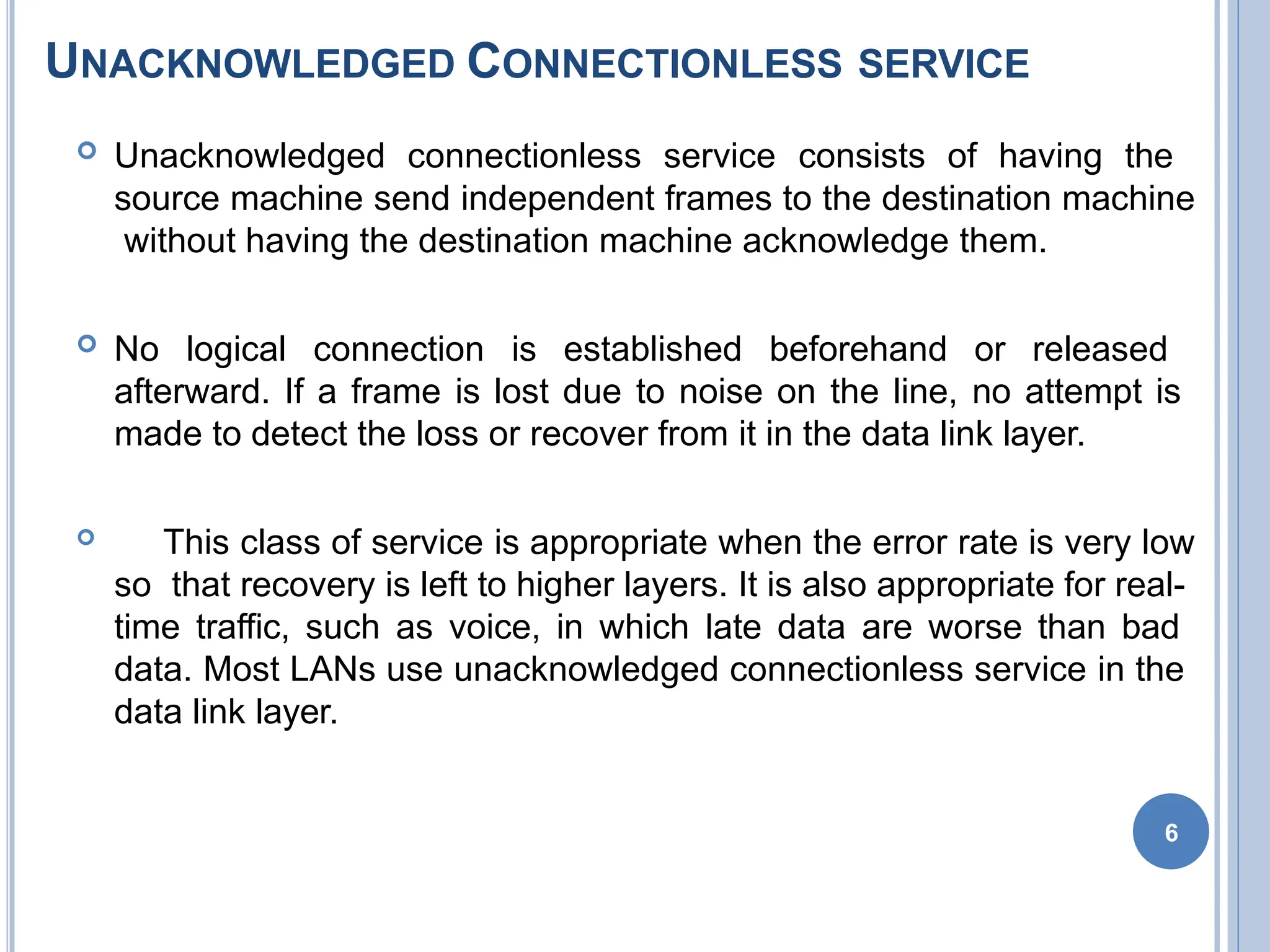 UNACKNOWLEDGED CONNECTIONLESS SERVICE
6
 Unacknowledged connectionless service consists of having the
source machine send independent frames to the destination machine
without having the destination machine acknowledge them.
 No logical connection is established beforehand or released
afterward. If a frame is lost due to noise on the line, no attempt is
made to detect the loss or recover from it in the data link layer.
 This class of service is appropriate when the error rate is very low
so that recovery is left to higher layers. It is also appropriate for real-
time traffic, such as voice, in which late data are worse than bad
data. Most LANs use unacknowledged connectionless service in the
data link layer.
 