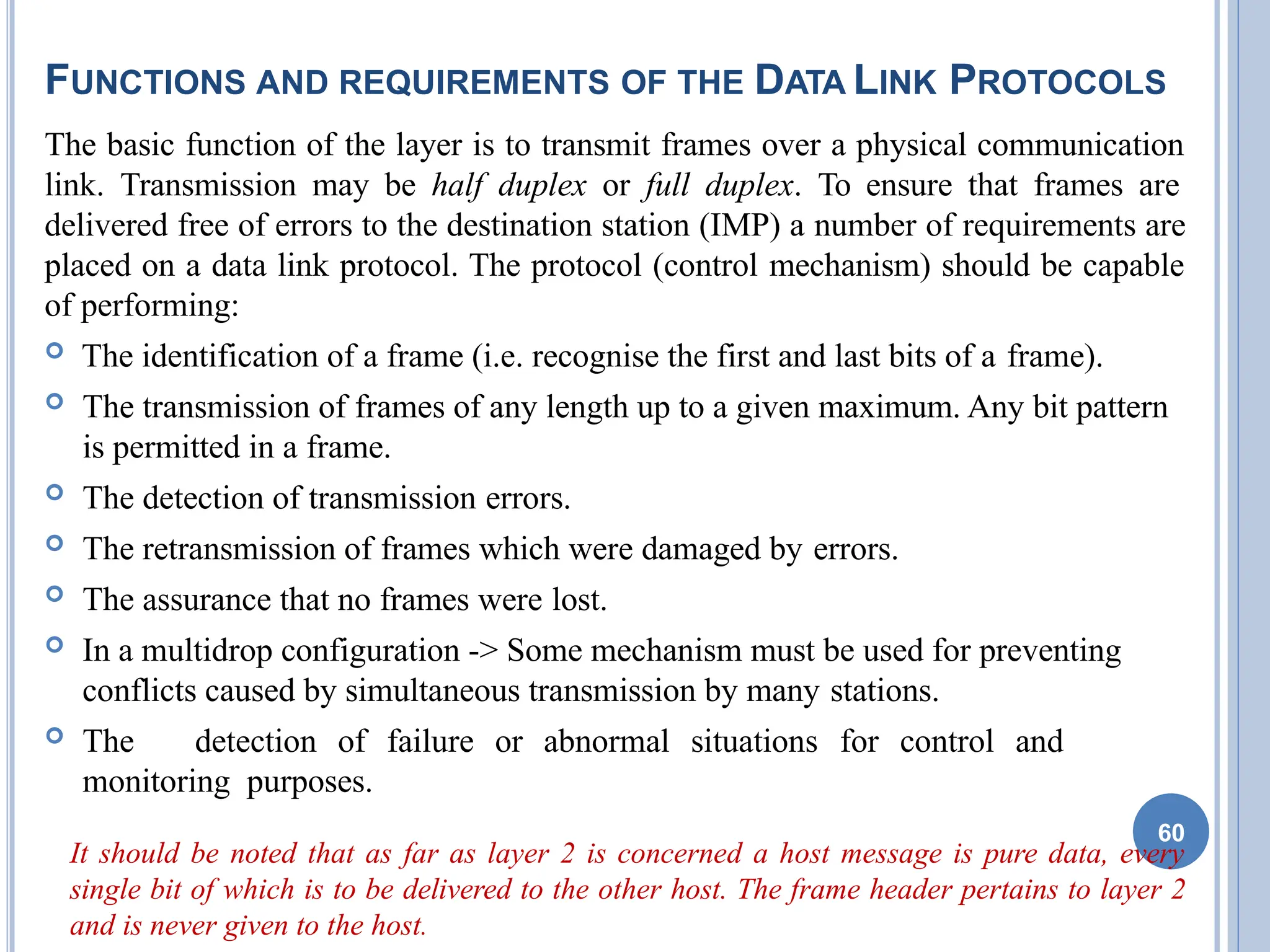 FUNCTIONS AND REQUIREMENTS OF THE DATA LINK PROTOCOLS
The basic function of the layer is to transmit frames over a physical communication
link. Transmission may be half duplex or full duplex. To ensure that frames are
delivered free of errors to the destination station (IMP) a number of requirements are
placed on a data link protocol. The protocol (control mechanism) should be capable
of performing:
 The identification of a frame (i.e. recognise the first and last bits of a frame).
 The transmission of frames of any length up to a given maximum. Any bit pattern
is permitted in a frame.
 The detection of transmission errors.
 The retransmission of frames which were damaged by errors.
 The assurance that no frames were lost.
 In a multidrop configuration -> Some mechanism must be used for preventing
conflicts caused by simultaneous transmission by many stations.
 The detection of failure or abnormal situations for control and
monitoring purposes.
It should be noted that as far as layer 2 is concerned a host message is pure data, every
single bit of which is to be delivered to the other host. The frame header pertains to layer 2
and is never given to the host.
60
 