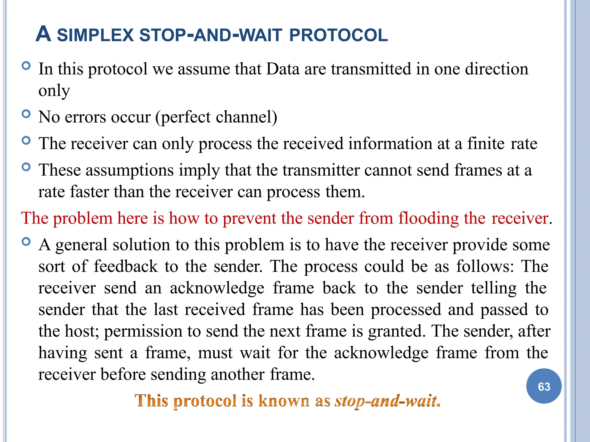 A SIMPLEX STOP-AND-WAIT PROTOCOL
 In this protocol we assume that Data are transmitted in one direction
only
 No errors occur (perfect channel)
 The receiver can only process the received information at a finite rate
 These assumptions imply that the transmitter cannot send frames at a
rate faster than the receiver can process them.
The problem here is how to prevent the sender from flooding the receiver.
 A general solution to this problem is to have the receiver provide some
sort of feedback to the sender. The process could be as follows: The
receiver send an acknowledge frame back to the sender telling the
sender that the last received frame has been processed and passed to
the host; permission to send the next frame is granted. The sender, after
having sent a frame, must wait for the acknowledge frame from the
receiver before sending another frame.
63
 
