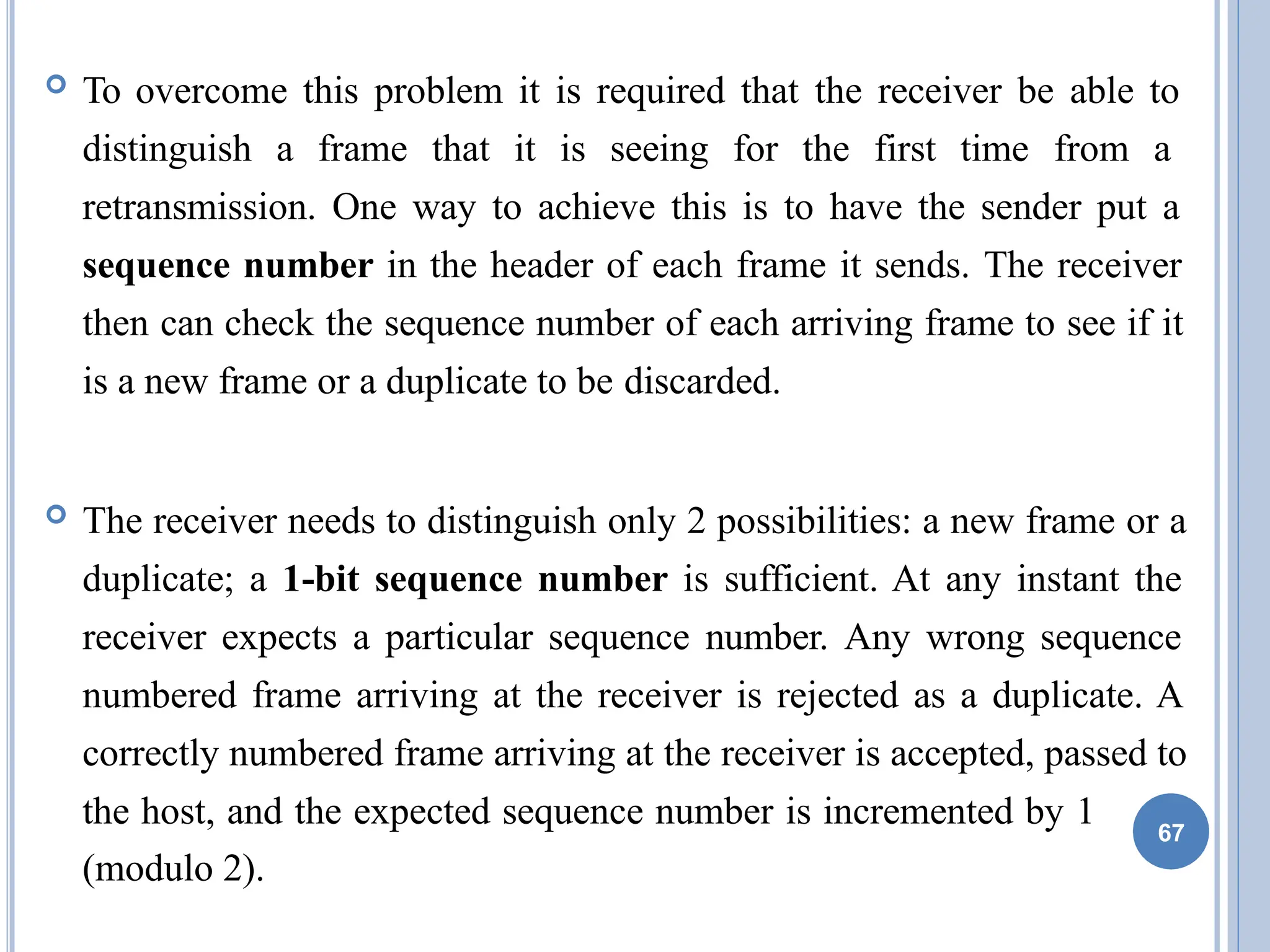  To overcome this problem it is required that the receiver be able to
distinguish a frame that it is seeing for the first time from a
retransmission. One way to achieve this is to have the sender put a
sequence number in the header of each frame it sends. The receiver
then can check the sequence number of each arriving frame to see if it
is a new frame or a duplicate to be discarded.
 The receiver needs to distinguish only 2 possibilities: a new frame or a
duplicate; a 1-bit sequence number is sufficient. At any instant the
receiver expects a particular sequence number. Any wrong sequence
numbered frame arriving at the receiver is rejected as a duplicate. A
correctly numbered frame arriving at the receiver is accepted, passed to
the host, and the expected sequence number is incremented by 1
(modulo 2).
67
 