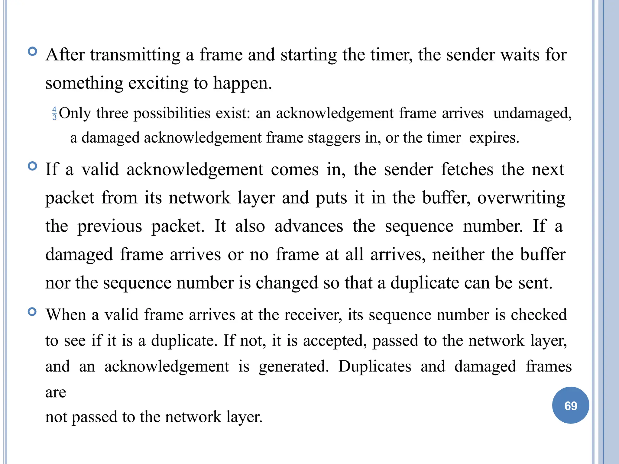  After transmitting a frame and starting the timer, the sender waits for
something exciting to happen.
Only three possibilities exist: an acknowledgement frame arrives undamaged,
a damaged acknowledgement frame staggers in, or the timer expires.
 If a valid acknowledgement comes in, the sender fetches the next
packet from its network layer and puts it in the buffer, overwriting
the previous packet. It also advances the sequence number. If a
damaged frame arrives or no frame at all arrives, neither the buffer
nor the sequence number is changed so that a duplicate can be sent.
 When a valid frame arrives at the receiver, its sequence number is checked
to see if it is a duplicate. If not, it is accepted, passed to the network layer,
and an acknowledgement is generated. Duplicates and damaged frames
are
not passed to the network layer.
69
 