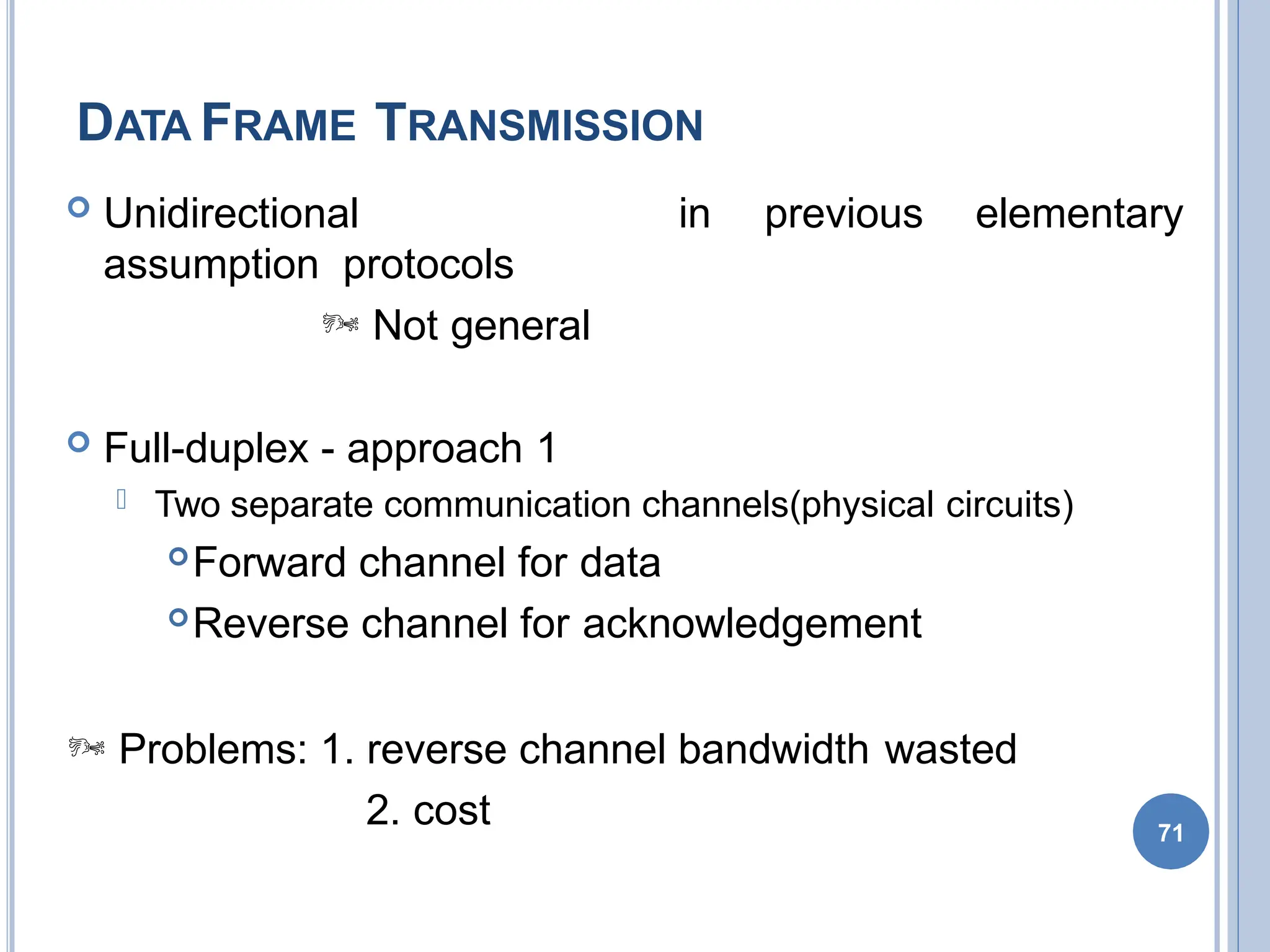DATA FRAME TRANSMISSION
71
 Unidirectional
assumption protocols
 Not general
in previous elementary
 Full-duplex - approach 1
 Two separate communication channels(physical circuits)
Forward channel for data
Reverse channel for acknowledgement
 Problems: 1. reverse channel bandwidth wasted
2. cost
 