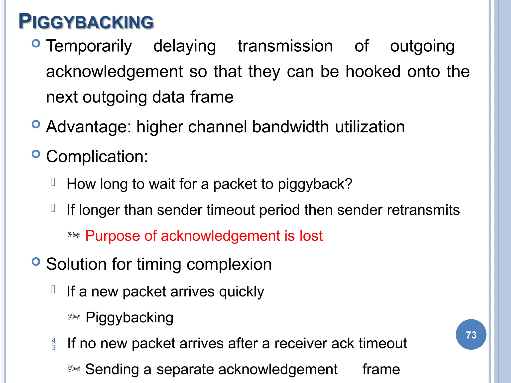 PIGGYBACKING
73
 Temporarily delaying transmission of outgoing
acknowledgement so that they can be hooked onto the
next outgoing data frame
 Advantage: higher channel bandwidth utilization
 Complication:
 How long to wait for a packet to piggyback?
 If longer than sender timeout period then sender retransmits
 Purpose of acknowledgement is lost
 Solution for timing complexion
 If a new packet arrives quickly
 Piggybacking
 If no new packet arrives after a receiver ack timeout
 Sending a separate acknowledgement frame
 