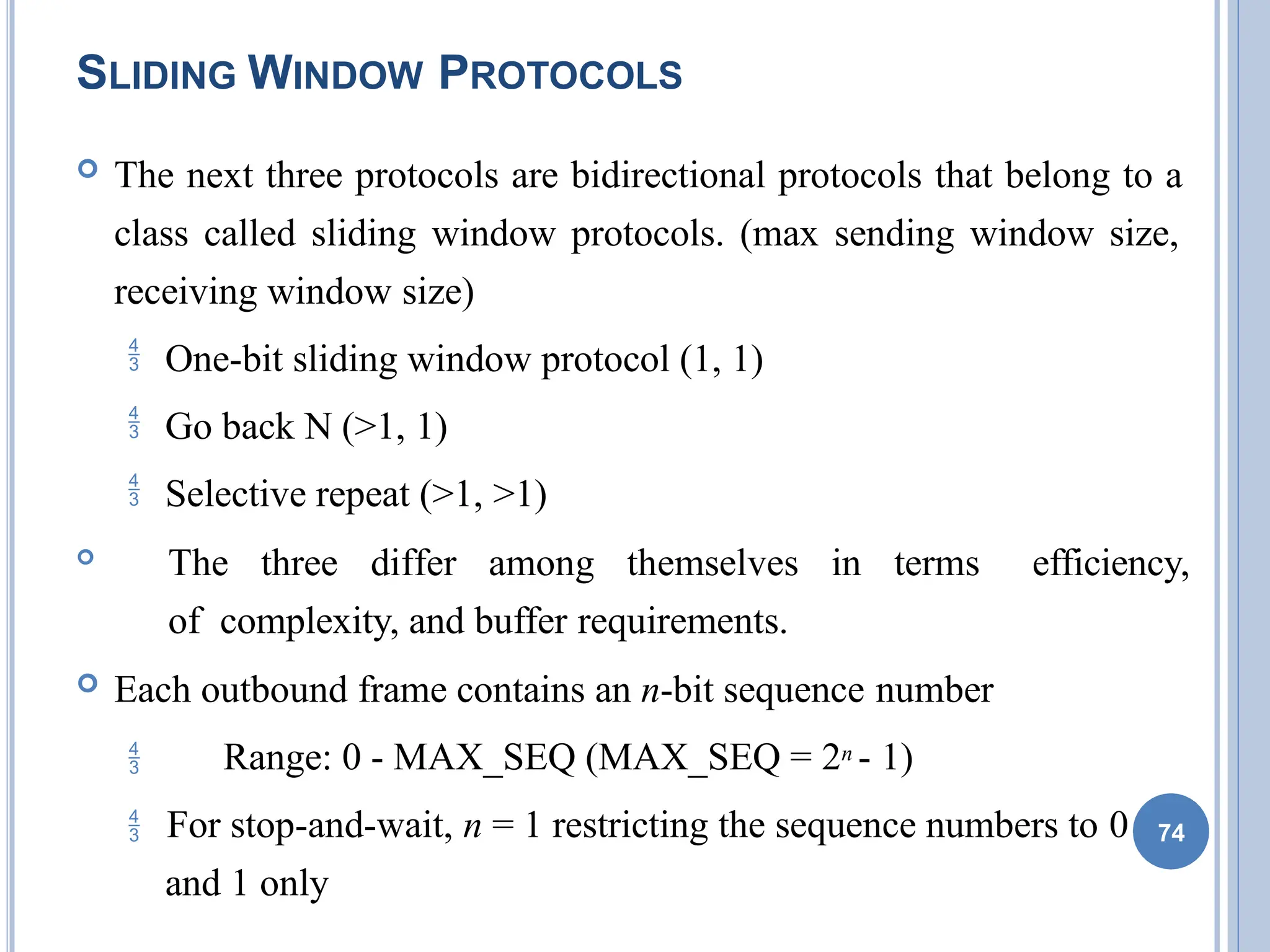 SLIDING WINDOW PROTOCOLS
 The next three protocols are bidirectional protocols that belong to a
class called sliding window protocols. (max sending window size,
receiving window size)
 One-bit sliding window protocol (1, 1)
 Go back N (>1, 1)
 Selective repeat (>1, >1)
 The three differ among themselves in terms
of complexity, and buffer requirements.
 Each outbound frame contains an n-bit sequence number
 Range: 0 - MAX_SEQ (MAX_SEQ = 2n - 1)
efficiency,
 For stop-and-wait, n = 1 restricting the sequence numbers to 0
and 1 only
74
 
