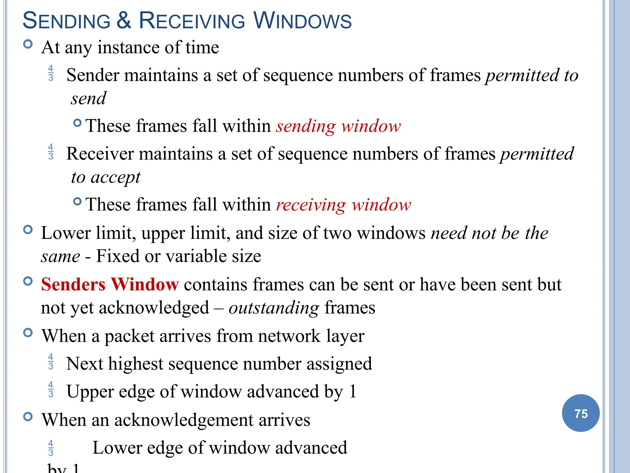 SENDING & RECEIVING WINDOWS
 At any instance of time
 Sender maintains a set of sequence numbers of frames permitted to
send
 These frames fall within sending window
 Receiver maintains a set of sequence numbers of frames permitted
to accept
 These frames fall within receiving window
 Lower limit, upper limit, and size of two windows need not be the
same - Fixed or variable size
 Senders Window contains frames can be sent or have been sent but
not yet acknowledged – outstanding frames
 When a packet arrives from network layer
 Next highest sequence number assigned
 Upper edge of window advanced by 1
 When an acknowledgement arrives
 Lower edge of window advanced
75
 