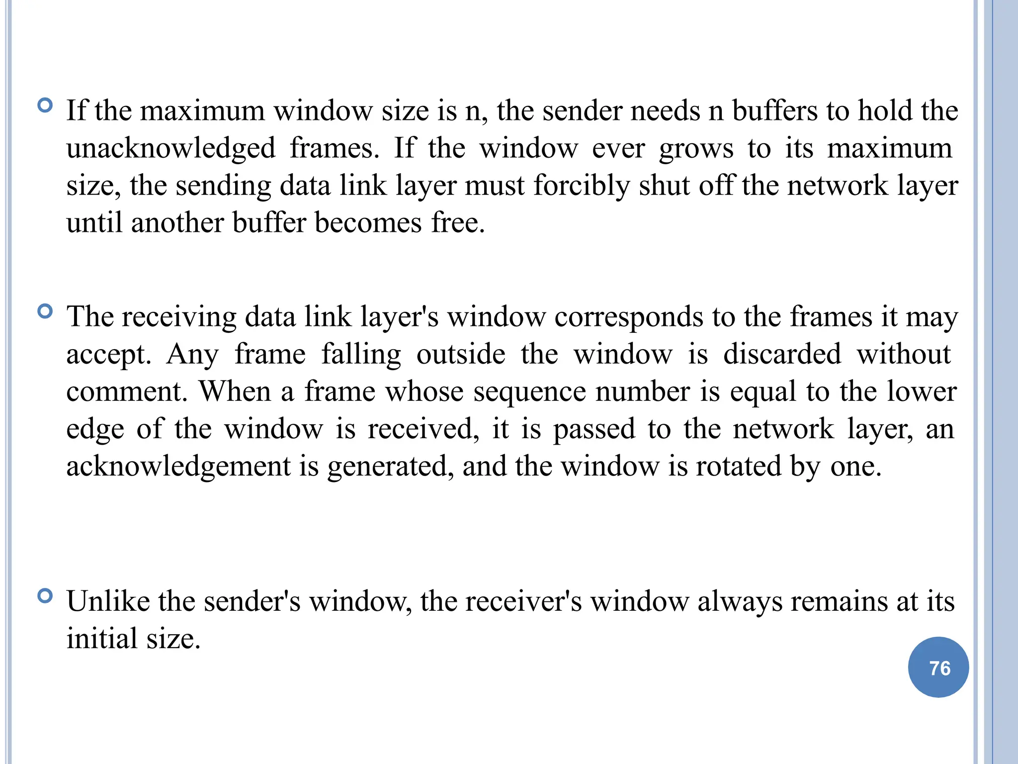  If the maximum window size is n, the sender needs n buffers to hold the
unacknowledged frames. If the window ever grows to its maximum
size, the sending data link layer must forcibly shut off the network layer
until another buffer becomes free.
 The receiving data link layer's window corresponds to the frames it may
accept. Any frame falling outside the window is discarded without
comment. When a frame whose sequence number is equal to the lower
edge of the window is received, it is passed to the network layer, an
acknowledgement is generated, and the window is rotated by one.
 Unlike the sender's window, the receiver's window always remains at its
initial size.
76
 