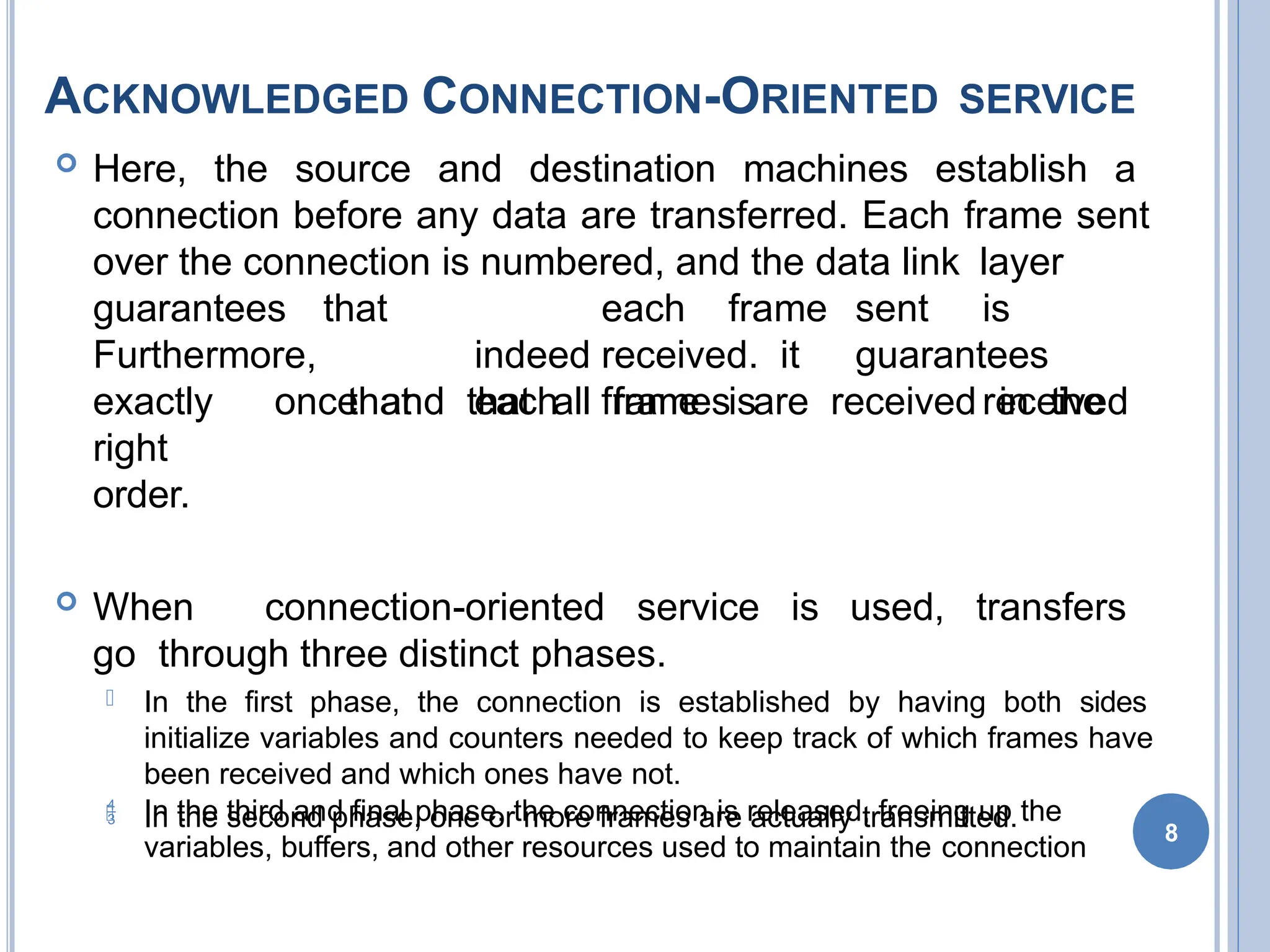 ACKNOWLEDGED CONNECTION-ORIENTED SERVICE
 Here, the source and destination machines establish a
connection before any data are transferred. Each frame sent
over the connection is numbered, and the data link layer
guarantees
Furthermore,
that each frame sent is
indeed received. it guarantees
that each frame is received
exactly once and that all frames are received in the
right
order.
 When connection-oriented service is used, transfers
go through three distinct phases.
 In the first phase, the connection is established by having both sides
initialize variables and counters needed to keep track of which frames have
been received and which ones have not.
 In the second phase, one or more frames are actually transmitted.
 In the third and final phase, the connection is released, freeing up the
variables, buffers, and other resources used to maintain the connection
8
 