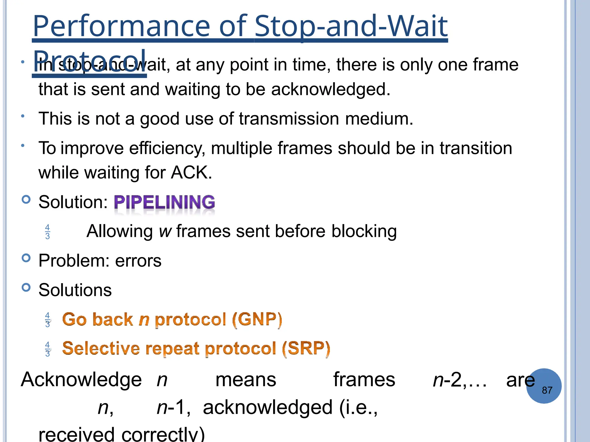87
• In stop-and-wait, at any point in time, there is only one frame
that is sent and waiting to be acknowledged.
• This is not a good use of transmission medium.
• To improve efficiency, multiple frames should be in transition
while waiting for ACK.
 Solution:
 Allowing w frames sent before blocking
 Problem: errors
 Solutions


Acknowledge n means frames
n, n-1, acknowledged (i.e.,
received correctly)
n-2,… are
Performance of Stop-and-Wait
Protocol
 