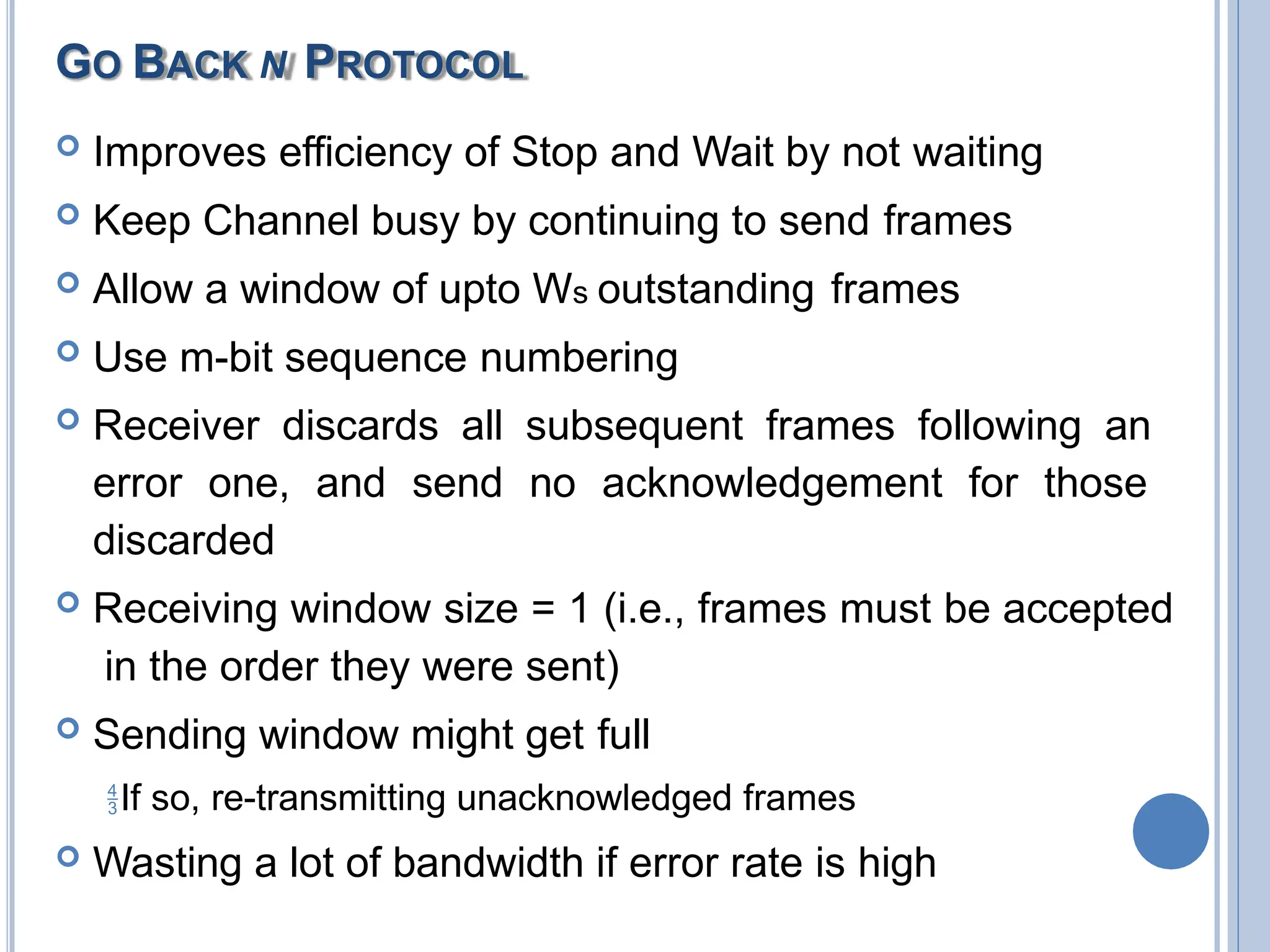 GO BACK N PROTOCOL
 Improves efficiency of Stop and Wait by not waiting
 Keep Channel busy by continuing to send frames
 Allow a window of upto Ws outstanding frames
 Use m-bit sequence numbering
 Receiver discards all subsequent frames following an
error one, and send no acknowledgement for those
discarded
 Receiving window size = 1 (i.e., frames must be accepted
in the order they were sent)
 Sending window might get full
If so, re-transmitting unacknowledged frames
 Wasting a lot of bandwidth if error rate is high
 