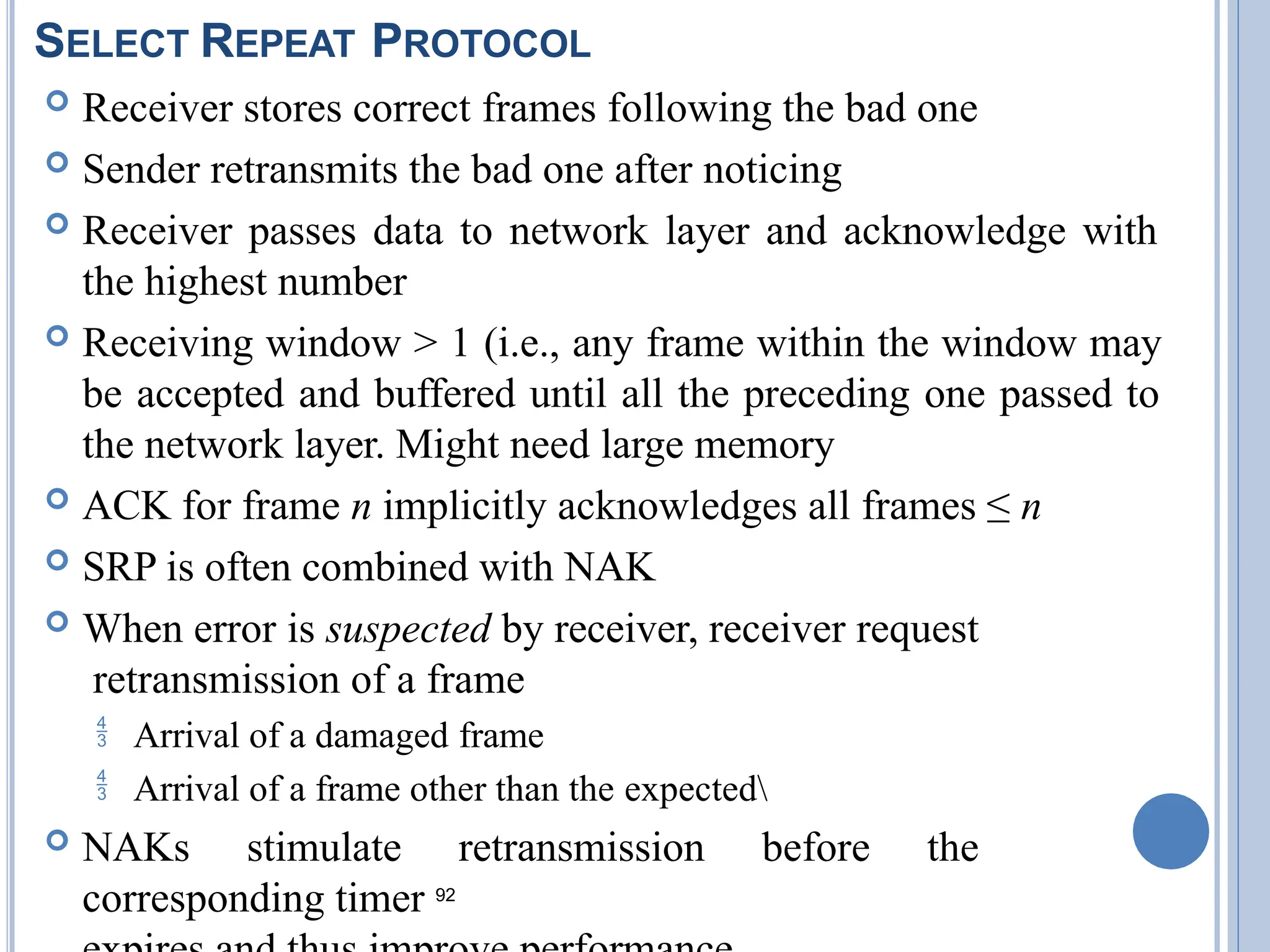 SELECT REPEAT PROTOCOL
 Receiver stores correct frames following the bad one
 Sender retransmits the bad one after noticing
 Receiver passes data to network layer and acknowledge with
the highest number
 Receiving window > 1 (i.e., any frame within the window may
be accepted and buffered until all the preceding one passed to
the network layer. Might need large memory
 ACK for frame n implicitly acknowledges all frames ≤ n
 SRP is often combined with NAK
 When error is suspected by receiver, receiver request
retransmission of a frame
 Arrival of a damaged frame
 Arrival of a frame other than the expected
 NAKs stimulate retransmission before the
corresponding timer 92
 