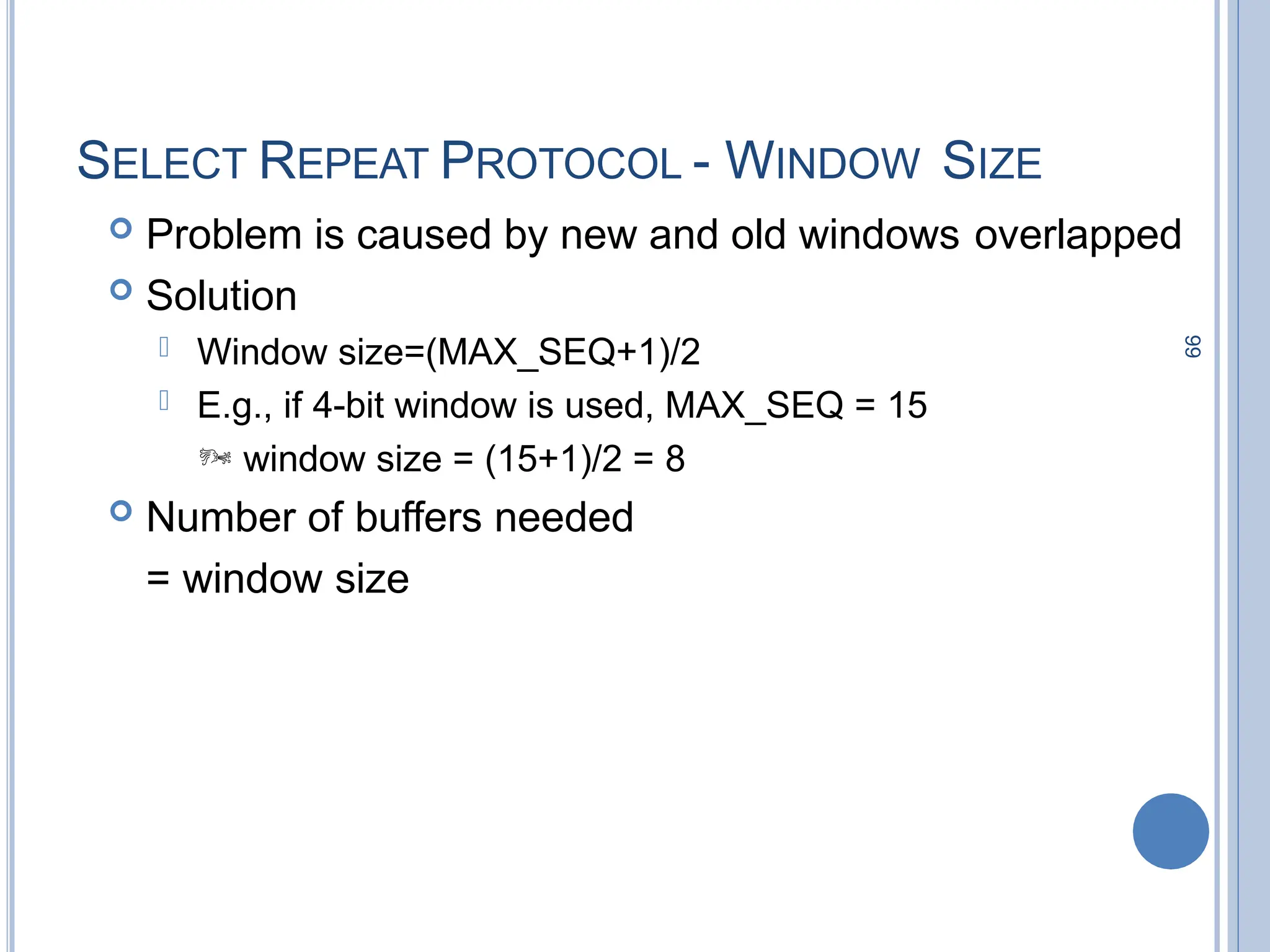 99
SELECT REPEAT PROTOCOL - WINDOW SIZE
 Problem is caused by new and old windows overlapped
 Solution
 Window size=(MAX_SEQ+1)/2
 E.g., if 4-bit window is used, MAX_SEQ = 15
 window size = (15+1)/2 = 8
 Number of buffers needed
= window size
 