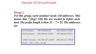 Example 19.10 (continued)
Group 2
For this group, each customer needs 128 addresses. This
means that 7 (log2 128) bits are needed to define each
host. The prefix length is then 32 − 7 = 25. The addresses
are
 