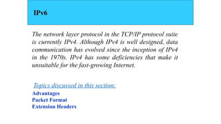 The network layer protocol in the TCP/IP protocol suite
is currently IPv4. Although IPv4 is well designed, data
communication has evolved since the inception of IPv4
in the 1970s. IPv4 has some deficiencies that make it
unsuitable for the fast-growing Internet.
Advantages
Packet Format
Extension Headers
Topics discussed in this section:
IPv6
 