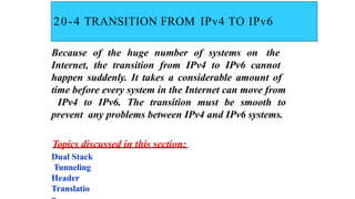 20-4 TRANSITION FROM IPv4 TO IPv6
Because of the huge number of systems on the
Internet, the transition from IPv4 to IPv6 cannot
happen suddenly. It takes a considerable amount of
time before every system in the Internet can move from
IPv4 to IPv6. The transition must be smooth to
prevent any problems between IPv4 and IPv6 systems.
Topics discussed in this section:
Dual Stack
Tunneling
Header
Translatio
 