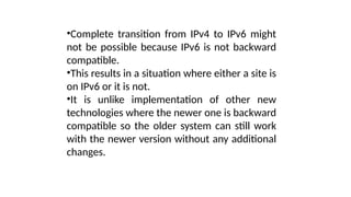 •Complete transition from IPv4 to IPv6 might
not be possible because IPv6 is not backward
compatible.
•This results in a situation where either a site is
on IPv6 or it is not.
•It is unlike implementation of other new
technologies where the newer one is backward
compatible so the older system can still work
with the newer version without any additional
changes.
 
