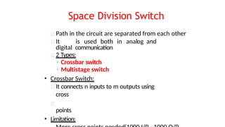 Space Division Switch
Path in the circuit are separated from each other
It is used both in analog and
digital communication
2 Types:
◦ Crossbar switch
◦ Multistage switch
• Crossbar Switch:
It connects n inputs to m outputs using
cross
points
• Limitation:
 