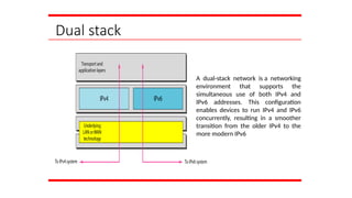 Dual stack
A dual-stack network is a networking
environment that supports the
simultaneous use of both IPv4 and
IPv6 addresses. This configuration
enables devices to run IPv4 and IPv6
concurrently, resulting in a smoother
transition from the older IPv4 to the
more modern IPv6
 