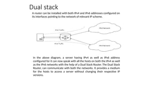 A router can be installed with both IPv4 and IPv6 addresses configured on
its interfaces pointing to the network of relevant IP scheme.
Dual stack
In the above diagram, a server having IPv4 as well as IPv6 address
configured for it can now speak with all the hosts on both the IPv4 as well
as the IPv6 networks with the help of a Dual Stack Router. The Dual Stack
Router, can communicate with both the networks. It provides a medium
for the hosts to access a server without changing their respective IP
versions.
 