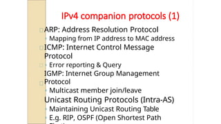 IPv4 companion protocols (1)
ARP: Address Resolution Protocol
◦ Mapping from IP address to MAC address
ICMP: Internet Control Message
Protocol
◦ Error reporting & Query
IGMP: Internet Group Management
Protocol
◦ Multicast member join/leave
Unicast Routing Protocols (Intra-AS)
◦ Maintaining Unicast Routing Table
◦ E.g. RIP, OSPF (Open Shortest Path
 