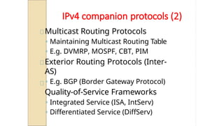 IPv4 companion protocols (2)
Multicast Routing Protocols
◦ Maintaining Multicast Routing Table
◦ E.g. DVMRP, MOSPF, CBT, PIM
Exterior Routing Protocols (Inter-
AS)
◦ E.g. BGP (Border Gateway Protocol)
Quality-of-Service Frameworks
◦ Integrated Service (ISA, IntServ)
◦ Differentiated Service (DiffServ)
 