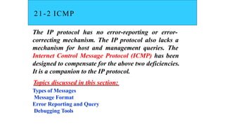 21-2 ICMP
The IP protocol has no error-reporting or error-
correcting mechanism. The IP protocol also lacks a
mechanism for host and management queries. The
Internet Control Message Protocol (ICMP) has been
designed to compensate for the above two deficiencies.
It is a companion to the IP protocol.
Topics discussed in this section:
Types of Messages
Message Format
Error Reporting and Query
Debugging Tools
 