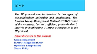 IGMP
The IP protocol can be involved in two types of
communication: unicasting and multicasting. The
Internet Group Management Protocol (IGMP) is one
of the necessary, but not sufficient, protocols that is
involved in multicasting. IGMP is a companion to the
IP protocol.
Topics discussed in this section:
Group Management
IGMP Messages and IGMP
Operation Encapsulation
Netstat Utility
 