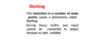 Blocking:
The reduction in a number of cross
points causes a phenomena called
Blocking.
During heavy traffic one input
cannot be connected to output
because no path available
 
