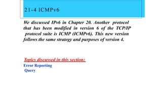 21-4 ICMPv6
We discussed IPv6 in Chapter 20. Another protocol
that has been modified in version 6 of the TCP/IP
protocol suite is ICMP (ICMPv6). This new version
follows the same strategy and purposes of version 4.
Topics discussed in this section:
Error Reporting
Query
 