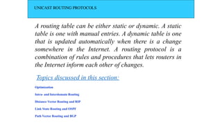 UNICAST ROUTING PROTOCOLS
A routing table can be either static or dynamic. A static
table is one with manual entries. A dynamic table is one
that is updated automatically when there is a change
somewhere in the Internet. A routing protocol is a
combination of rules and procedures that lets routers in
the Internet inform each other of changes.
Optimization
Intra- and Interdomain Routing
Distance Vector Routing and RIP
Link State Routing and OSPF
Path Vector Routing and BGP
Topics discussed in this section:
 