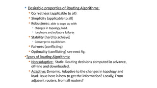  Desirable properties of Routing Algorithms:
 Correctness (applicable to all)
 Simplicity (applicable to all)
 Robustness: able to cope up with
 changes in topology, load.
 hardware and software failures
 Stability (hard to achieve)
 Converge to equilibrium
 Fairness (conflicting)
 Optimality (conflicting) see next fig.
Types of Routing Algorithms:
 Non-Adaptive: Static. Routing decisions computed in advance,
off-line and downloaded.
 Adaptive: Dynamic. Adaptive to the changes in topology and
load. Issue here is how to get the information? Locally, From
adjacent routers, from all routers?
 
