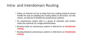 Intra- and Interdomain Routing
• Today, an internet can be so large that one routing protocol cannot
handle the task of updating the routing tables of all routers. For this
reason, an internet is divided into autonomous systems.
• An autonomous system (AS) is a group of networks and routers
under the authority of a single administration.
• Routing inside an autonomous system is referred to as intradomain
routing.
• Routing between autonomous systems is referred to as interdomain
routing.
 