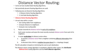 Distance Vector Routing:
• So far we have studied Static Routing Algorithms.
• But practically dynamic Routing Algorithms are used.
• Following two are Dynamic Routing Algorithms:
• 1. Distance Vector Routing Algorithm.
• 2. Link State Routing Algorithm.
• Distance Vector Routing Algorithm:
• At each step within a router:
• Get routing tables from neighbours
• Compute distance to neighbours
• Compute new routing table
1. Router transmits its distance vector to each of its neighbors.
2. Each router receives and saves the most recently received distance vector from each of its
neighbors.
3. A router recalculates its distance vector when:
a. It receives a distance vector from a neighbor containing different information than
before.
b. It discovers that a link to a neighbor has gone down (i.e., a topology change).
The DV calculation is based on minimizing the cost to each destination.
The distance vector routing algorithm is sometimes called by other names, the distributed
Bellman-Ford routing algorithm and the Ford-Fulkerson algorithm.
 