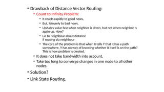 • Drawback of Distance Vector Routing:
• Count to Infinity Problem:
• It reacts rapidly to good news,
• But, leisurely to bad news.
• Updates value fast when neighbor is down, but not when neighbor is
again up. How?
• Lie to neighbour about distance
if routing via neighbour
• The core of the problem is that when X tells Y that it has a path
somewhere, Y has no way of knowing whether it itself is on the path?
This is how problem is created.
• It does not take bandwidth into account.
• Take too long to converge changes in one node to all other
nodes.
• Solution?
• Link State Routing.
 