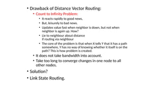 • Drawback of Distance Vector Routing:
• Count to Infinity Problem:
• It reacts rapidly to good news,
• But, leisurely to bad news.
• Updates value fast when neighbor is down, but not when
neighbor is again up. How?
• Lie to neighbour about distance
if routing via neighbour
• The core of the problem is that when X tells Y that it has a path
somewhere, Y has no way of knowing whether it itself is on the
path? This is how problem is created.
• It does not take bandwidth into account.
• Take too long to converge changes in one node to all
other nodes.
• Solution?
• Link State Routing.
 