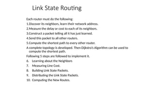 Link State Routing
Each router must do the following:
1.Discover its neighbors, learn their network address.
2.Measure the delay or cost to each of its neighbors.
3.Construct a packet telling all it has just learned.
4.Send this packet to all other routers.
5.Compute the shortest path to every other router.
A complete topology is developed. Then Dijkstra’s Algorithm can be used to
compute the shortest path.
Following 5 steps are followed to implement it.
6. Learning about the Neighbors
7. Measuring Line Cost.
8. Building Link State Packets.
9. Distributing the Link State Packets.
10. Computing the New Routes.
 