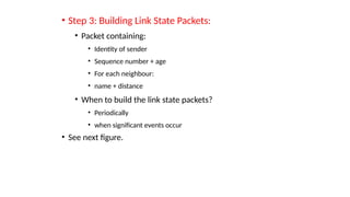 • Step 3: Building Link State Packets:
• Packet containing:
• Identity of sender
• Sequence number + age
• For each neighbour:
• name + distance
• When to build the link state packets?
• Periodically
• when significant events occur
• See next figure.
 
