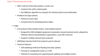 Step 5: Computing new routes:
• With a full set of link state packets, a router can:
• Construct the entire subnet graph
• Run Dijkstra’s algorithm to compute the shortest path to each destination
• Problems for large subnets
• Memory to store data
• Compute time for developing these tables.
• Usage:
• IS-IS protocol (Intermediate System, Intermediate System)
• Designed for DECnet(digital equipment corporation network protocol suite), adopted by
ISO(international standardization organization), used still in internet.
• Supports multiple network layer protocols
• OSPF(Open Shortest Path First) protocol used in Internet
• Common features:
• Self-stabilizing method of flooding link state updates
• Concept of a designated router on a LAN
• Method of computing and supporting path splitting and multiple metrics.
 