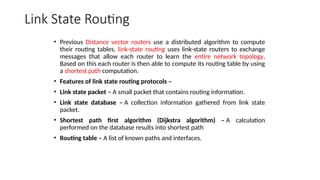 Link State Routing
• Previous Distance vector routers use a distributed algorithm to compute
their routing tables, link-state routing uses link-state routers to exchange
messages that allow each router to learn the entire network topology.
Based on this each router is then able to compute its routing table by using
a shortest path computation.
• Features of link state routing protocols –
• Link state packet – A small packet that contains routing information.
• Link state database – A collection information gathered from link state
packet.
• Shortest path first algorithm (Dijkstra algorithm) – A calculation
performed on the database results into shortest path
• Routing table – A list of known paths and interfaces.
 
