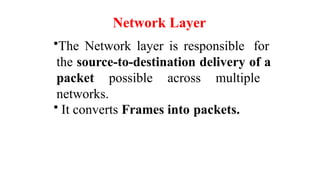 Network Layer
•The Network layer is responsible for
the source-to-destination delivery of a
packet possible across multiple
networks.
• It converts Frames into packets.
 