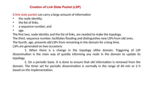 Creation of Link State Packet (LSP)
A link state packet can carry a large amount of information
• the node identity,
• the list of links,
• a sequence number, and
• age.
The first two, node identity and the list of links, are needed to make the topology.
The third, sequence number, facilitates flooding and distinguishes new LSPs from old ones.
The fourth, age, prevents old LSPs from remaining in the domain for a long time.
LSPs are generated on two occasions:
1. When there is a change in the topology ofthe domain. Triggering of LSP
dissemination is the main way of quickly informing any node in the domain to update its
topology.
2. On a periodic basis. It is done to ensure that old information is removed from the
domain. The timer set for periodic dissemination is normally in the range of 60 min or 2 h
based on the implementation.
 