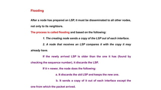 After a node has prepared an LSP, it must be disseminated to all other nodes,
not only to its neighbors.
The process is called flooding and based on the following:
1. The creating node sends a copy of the LSP out of each interface.
2. A node that receives an LSP compares it with the copy it may
already have.
If the newly arrived LSP is older than the one it has (found by
checking the sequence number), it discards the LSP.
If it is newer, the node does the following:
a. It discards the old LSP and keeps the new one.
b. It sends a copy of it out of each interface except the
one from which the packet arrived.
Flooding
 