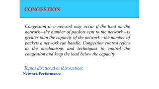 CONGESTION
Congestion in a network may occur if the load on the
network—the number of packets sent to the network—is
greater than the capacity of the network—the number of
packets a network can handle. Congestion control refers
to the mechanisms and techniques to control the
congestion and keep the load below the capacity.
Network Performance
Topics discussed in this section:
 