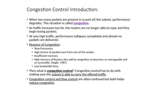 Congestion Control Introduction:
• When too many packets are present in (a part of) the subnet, performance
degrades. This situation is called congestion.
• As traffic increases too far, the routers are no longer able to cope and they
begin losing packets.
• At very high traffic, performance collapses completely and almost no
packets are delivered.
• Reasons of Congestion:
• Slow Processors.
• High stream of packets sent from one of the sender.
• Insufficient memory.
• High memory of Routers also add to congestion as becomes un manageable and
un accessible. (Nagle, 1987).
• Low bandwidth lines.
• Then what is congestion control? Congestion control has to do with
making sure the subnet is able to carry the offered traffic.
• Congestion control and flow control are often confused but both helps
reduce congestion.
 
